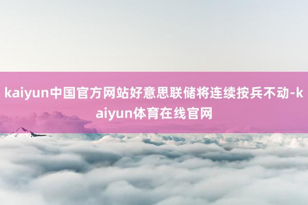 kaiyun中国官方网站好意思联储将连续按兵不动-kaiyun体育在线官网