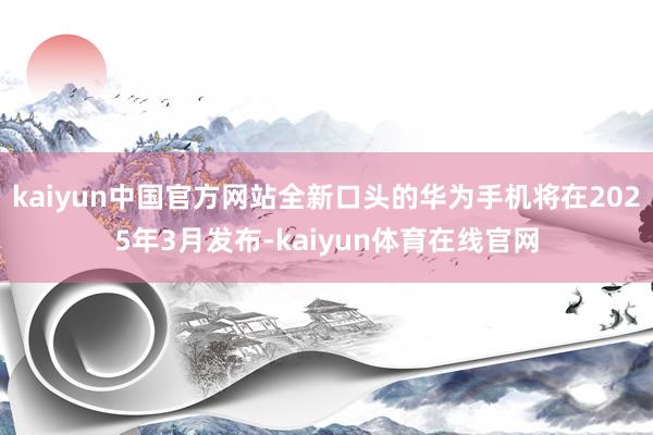 kaiyun中国官方网站全新口头的华为手机将在2025年3月发布-kaiyun体育在线官网