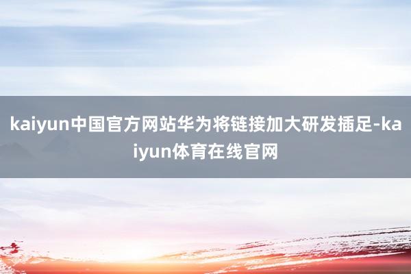 kaiyun中国官方网站华为将链接加大研发插足-kaiyun体育在线官网