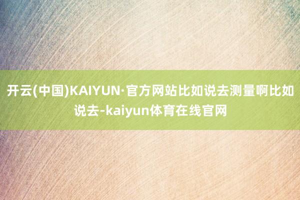 开云(中国)KAIYUN·官方网站比如说去测量啊比如说去-kaiyun体育在线官网