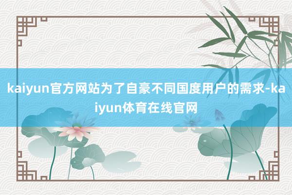 kaiyun官方网站为了自豪不同国度用户的需求-kaiyun体育在线官网