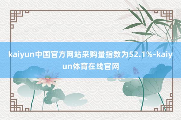 kaiyun中国官方网站采购量指数为52.1%-kaiyun体育在线官网