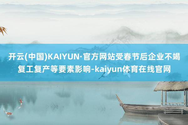 开云(中国)KAIYUN·官方网站受春节后企业不竭复工复产等要素影响-kaiyun体育在线官网