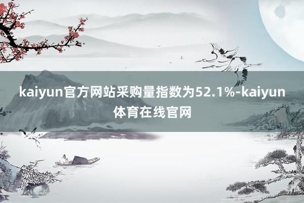 kaiyun官方网站采购量指数为52.1%-kaiyun体育在线官网