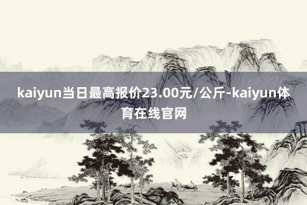 kaiyun当日最高报价23.00元/公斤-kaiyun体育在线官网