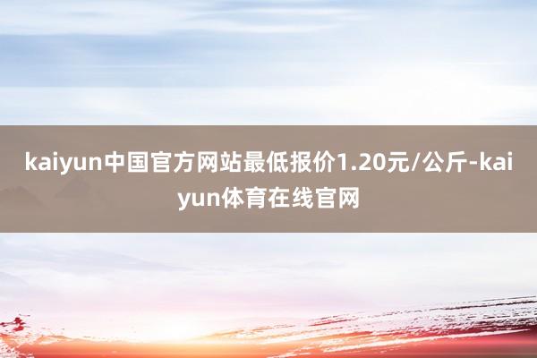 kaiyun中国官方网站最低报价1.20元/公斤-kaiyun体育在线官网