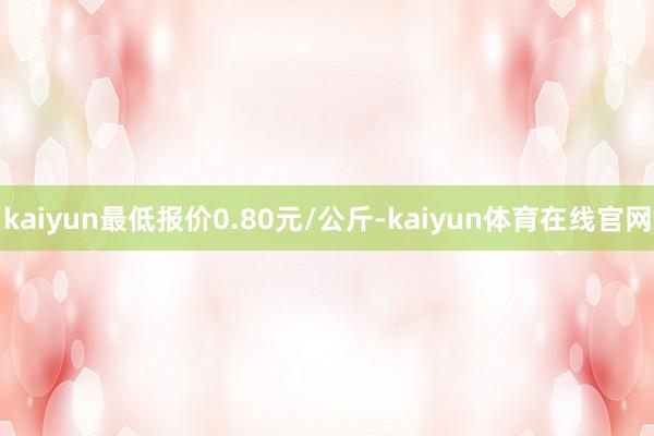 kaiyun最低报价0.80元/公斤-kaiyun体育在线官网