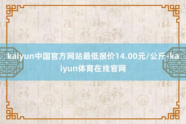 kaiyun中国官方网站最低报价14.00元/公斤-kaiyun体育在线官网