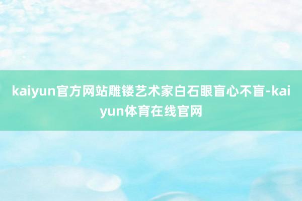 kaiyun官方网站雕镂艺术家白石眼盲心不盲-kaiyun体育在线官网