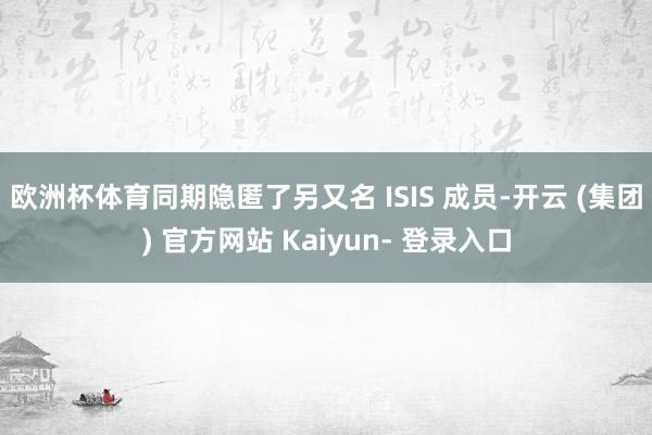 欧洲杯体育同期隐匿了另又名 ISIS 成员-开云 (集团) 官方网站 Kaiyun- 登录入口