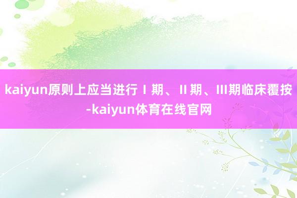 kaiyun原则上应当进行Ⅰ期、Ⅱ期、Ⅲ期临床覆按-kaiyun体育在线官网