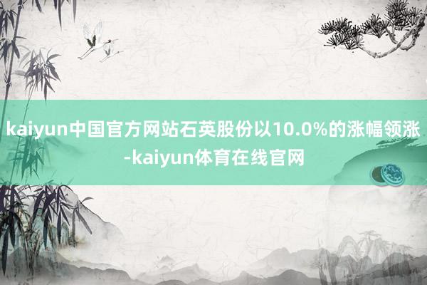 kaiyun中国官方网站石英股份以10.0%的涨幅领涨-kaiyun体育在线官网