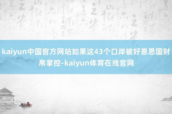 kaiyun中国官方网站如果这43个口岸被好意思国财帛掌控-kaiyun体育在线官网