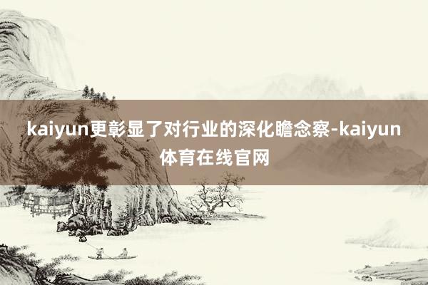 kaiyun更彰显了对行业的深化瞻念察-kaiyun体育在线官网