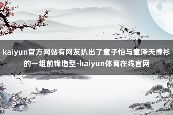kaiyun官方网站有网友扒出了章子怡与章泽天撞衫的一组前锋造型-kaiyun体育在线官网