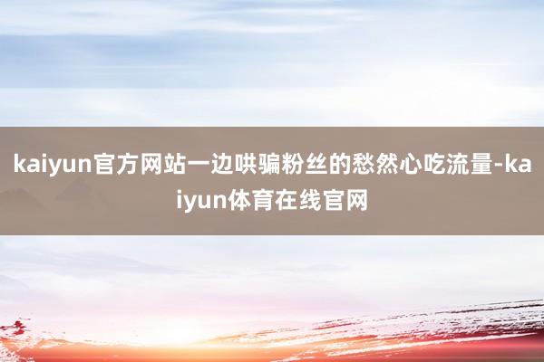 kaiyun官方网站一边哄骗粉丝的愁然心吃流量-kaiyun体育在线官网