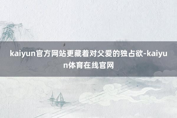 kaiyun官方网站更藏着对父爱的独占欲-kaiyun体育在线官网