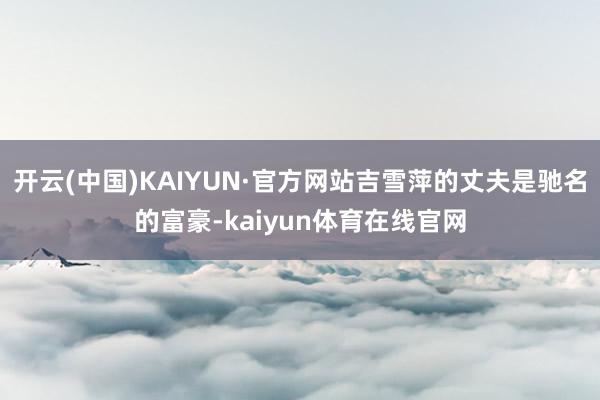 开云(中国)KAIYUN·官方网站吉雪萍的丈夫是驰名的富豪-kaiyun体育在线官网