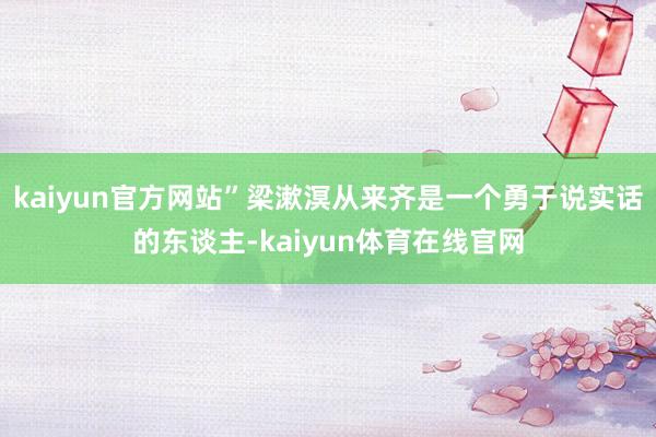 kaiyun官方网站”梁漱溟从来齐是一个勇于说实话的东谈主-kaiyun体育在线官网