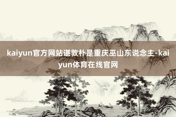 kaiyun官方网站谌敦朴是重庆巫山东说念主-kaiyun体育在线官网