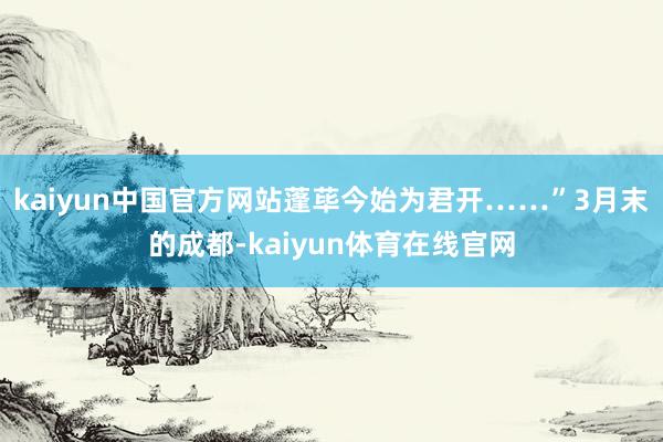 kaiyun中国官方网站蓬荜今始为君开……”3月末的成都-kaiyun体育在线官网