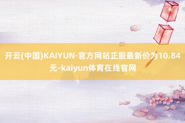 开云(中国)KAIYUN·官方网站正股最新价为10.84元-kaiyun体育在线官网