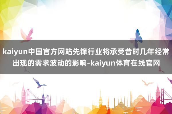 kaiyun中国官方网站先锋行业将承受昔时几年经常出现的需求波动的影响-kaiyun体育在线官网