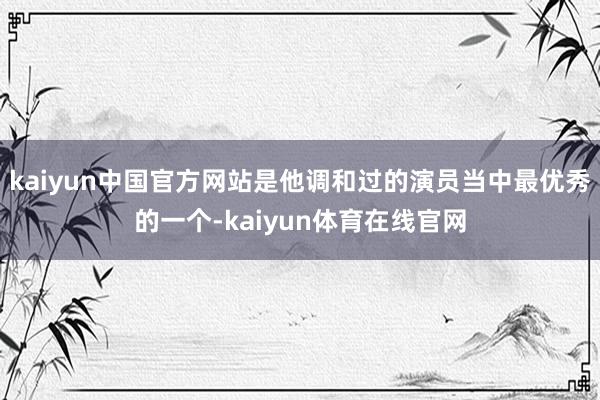 kaiyun中国官方网站是他调和过的演员当中最优秀的一个-kaiyun体育在线官网