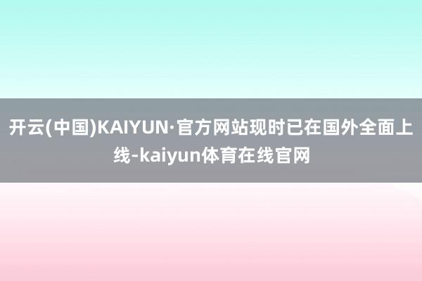 开云(中国)KAIYUN·官方网站现时已在国外全面上线-kaiyun体育在线官网