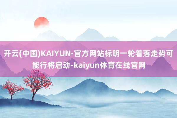 开云(中国)KAIYUN·官方网站标明一轮着落走势可能行将启动-kaiyun体育在线官网