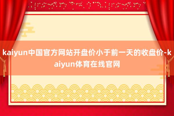 kaiyun中国官方网站开盘价小于前一天的收盘价-kaiyun体育在线官网