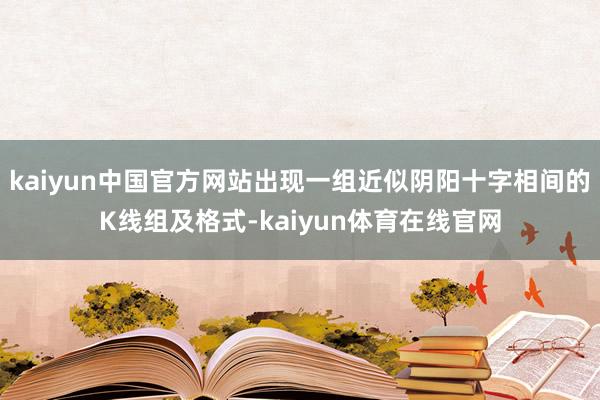 kaiyun中国官方网站出现一组近似阴阳十字相间的K线组及格式-kaiyun体育在线官网