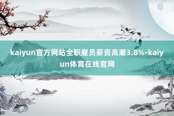 kaiyun官方网站全职雇员薪资高潮3.8%-kaiyun体育在线官网