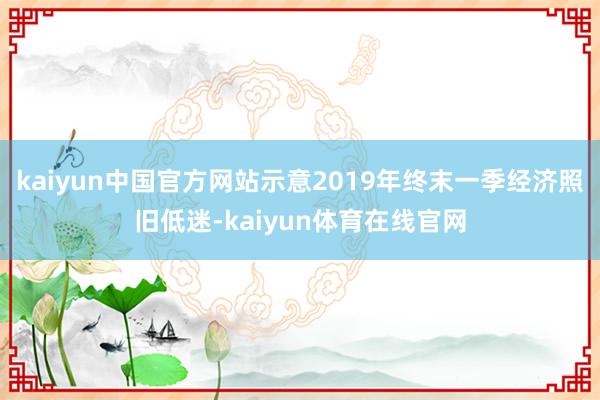 kaiyun中国官方网站示意2019年终末一季经济照旧低迷-kaiyun体育在线官网