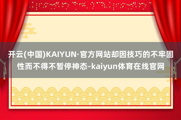开云(中国)KAIYUN·官方网站却因技巧的不牢固性而不得不暂停神态-kaiyun体育在线官网