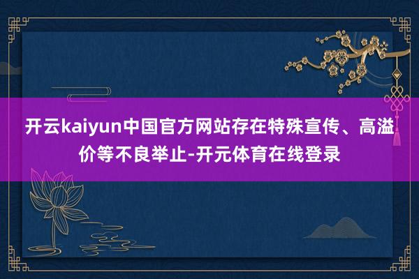 开云kaiyun中国官方网站存在特殊宣传、高溢价等不良举止-开元体育在线登录