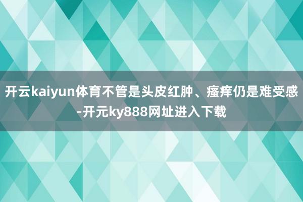 开云kaiyun体育不管是头皮红肿、瘙痒仍是难受感-开元ky888网址进入下载