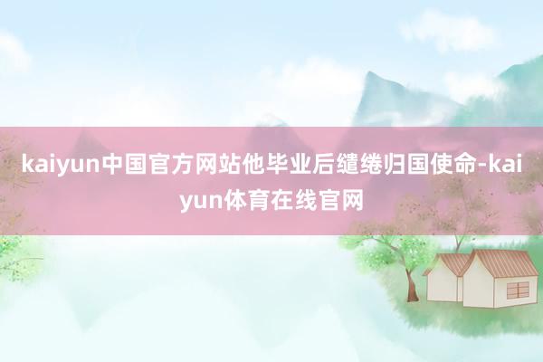 kaiyun中国官方网站他毕业后缱绻归国使命-kaiyun体育在线官网