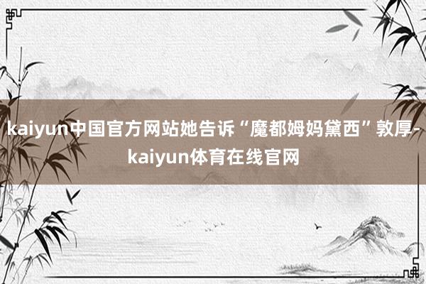 kaiyun中国官方网站她告诉“魔都姆妈黛西”敦厚-kaiyun体育在线官网