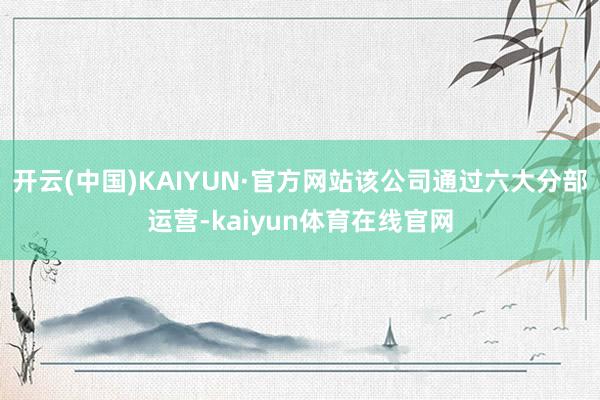 开云(中国)KAIYUN·官方网站该公司通过六大分部运营-kaiyun体育在线官网