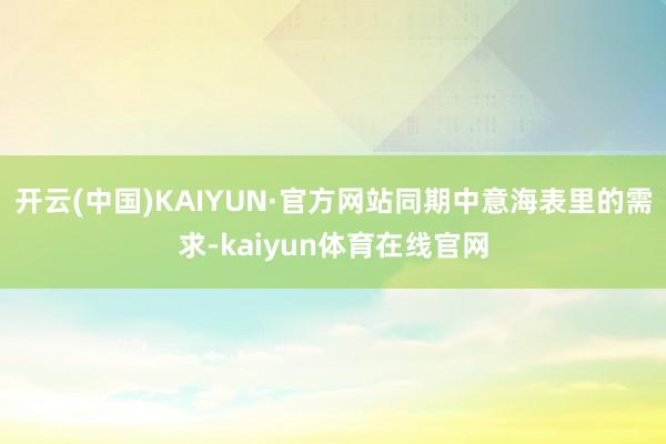 开云(中国)KAIYUN·官方网站同期中意海表里的需求-kaiyun体育在线官网