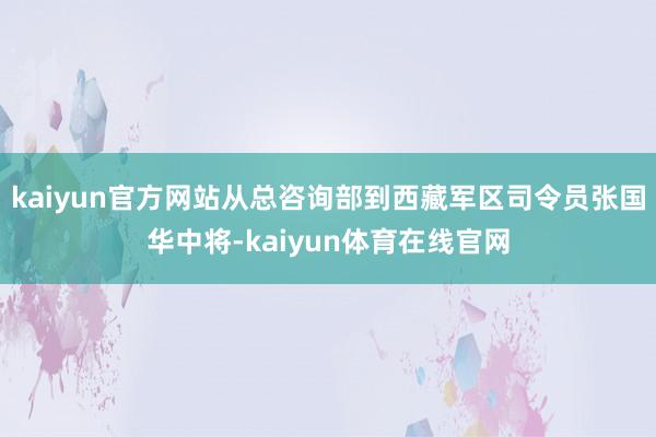 kaiyun官方网站从总咨询部到西藏军区司令员张国华中将-kaiyun体育在线官网