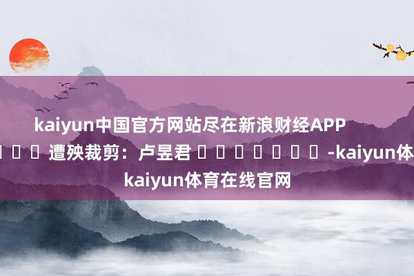 kaiyun中国官方网站尽在新浪财经APP            						遭殃裁剪：卢昱君 							-kaiyun体育在线官网
