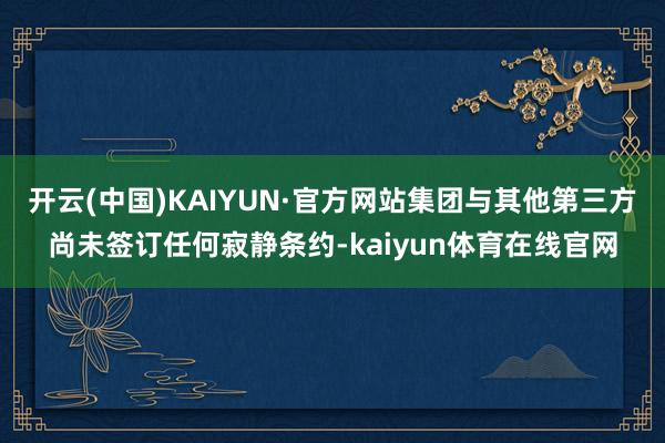 开云(中国)KAIYUN·官方网站集团与其他第三方尚未签订任何寂静条约-kaiyun体育在线官网