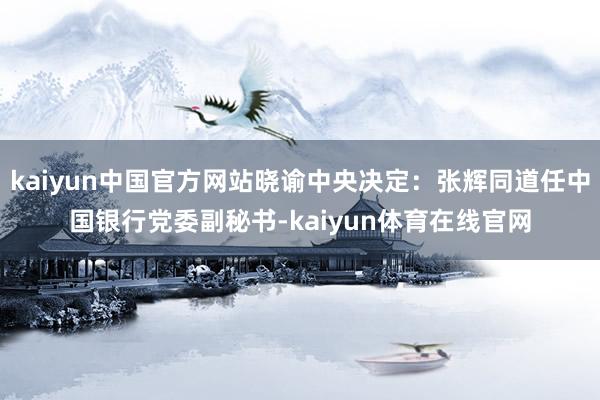 kaiyun中国官方网站晓谕中央决定：张辉同道任中国银行党委副秘书-kaiyun体育在线官网