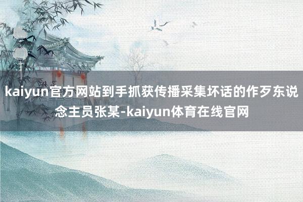 kaiyun官方网站到手抓获传播采集坏话的作歹东说念主员张某-kaiyun体育在线官网