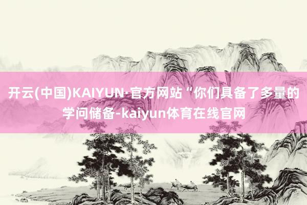 开云(中国)KAIYUN·官方网站“你们具备了多量的学问储备-kaiyun体育在线官网