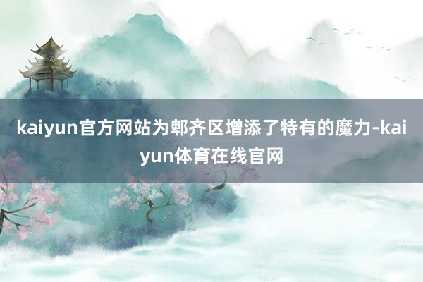 kaiyun官方网站为郫齐区增添了特有的魔力-kaiyun体育在线官网