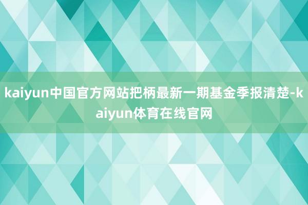 kaiyun中国官方网站把柄最新一期基金季报清楚-kaiyun体育在线官网
