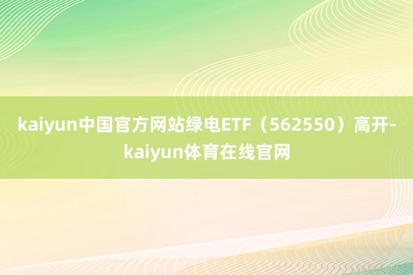 kaiyun中国官方网站绿电ETF（562550）高开-kaiyun体育在线官网